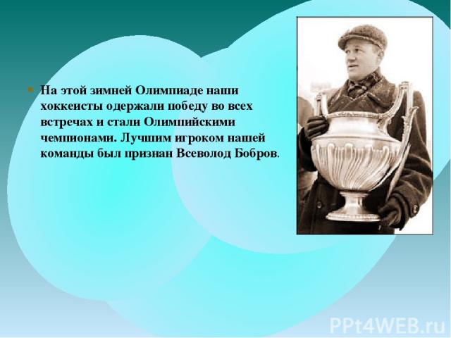 На этой зимней Олимпиаде наши хоккеисты одержали победу во всех встречах и стали Олимпийскими чемпионами. Лучшим игроком нашей команды был признан Всеволод Бобров.