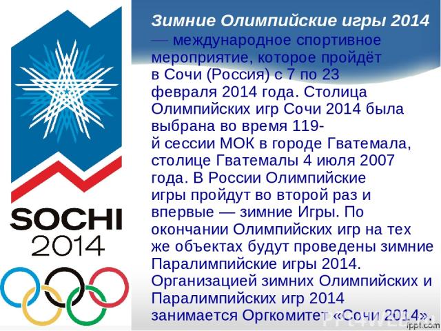 Зимние Олимпийские игры 2014 — международное спортивное мероприятие, которое пройдёт в Сочи (Россия) с 7 по 23 февраля 2014 года. Столица Олимпийских игр Сочи 2014 была выбрана во время 119-й сессии МОК в городе Гватемала, столице Гватемалы 4 июля 2…