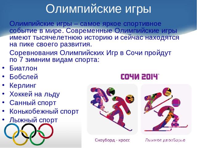 Олимпийские игры Олимпийские игры – самое яркое спортивное событие в мире. Современные Олимпийские игры имеют тысячелетнюю историю и сейчас находятся на пике своего развития. Соревнования Олимпийских Игр в Сочи пройдут по 7 зимним видам спорта: Биат…
