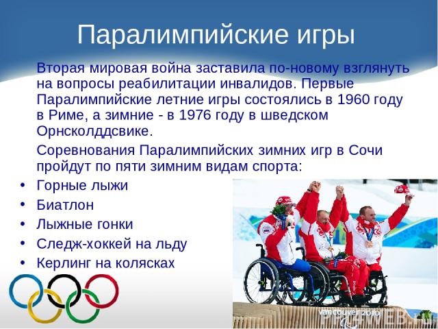 Паралимпийские игры Вторая мировая война заставила по-новому взглянуть на вопросы реабилитации инвалидов. Первые Паралимпийские летние игры состоялись в 1960 году в Риме, а зимние - в 1976 году в шведском Орнсколддсвике. Соревнования Паралимпийских …