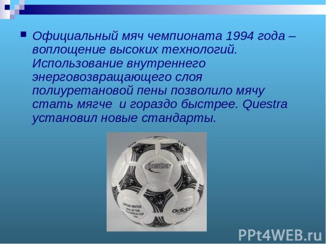 Официальный мяч чемпионата 1994 года – воплощение высоких технологий. Использование внутреннего энерговозвращающего слоя полиуретановой пены позволило мячу стать мягче и гораздо быстрее. Questra установил новые стандарты.