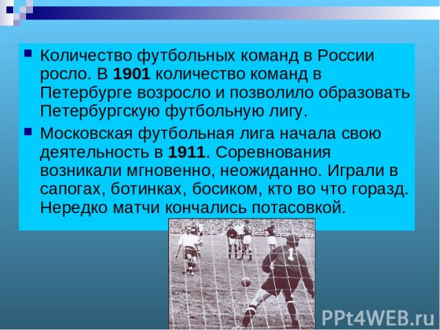 Количество футбольных команд в России росло. В 1901 количество команд в Петербурге возросло и позволило образовать Петербургскую футбольную лигу. Московская футбольная лига начала свою деятельность в 1911. Соревнования возникали мгновенно, неожиданн…