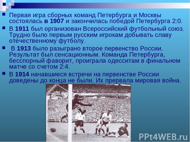 Первая игра сборных команд Петербурга и Москвы состоялась в 1907 и закончилась победой Петербурга 2:0. В 1911 был организован Всероссийский футбольный союз. Трудно было первым русским игрокам добывать славу отечественному футболу. В 1913 было разыгр…