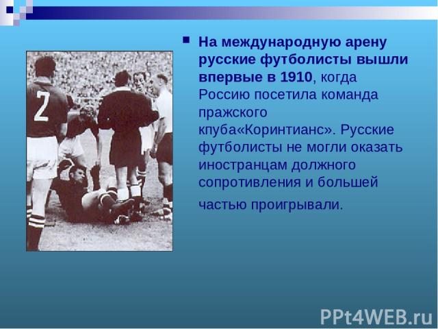 На международную арену русские футболисты вышли впервые в 1910, когда Россию посетила команда пражского кпуба«Коринтианс». Русские футболисты не могли оказать иностранцам должного сопротивления и большей частью проигрывали.