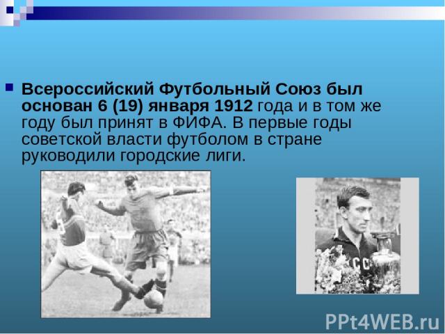 Всероссийский Футбольный Союз был основан 6 (19) января 1912 года и в том же году был принят в ФИФА. В первые годы советской власти футболом в стране руководили городские лиги.