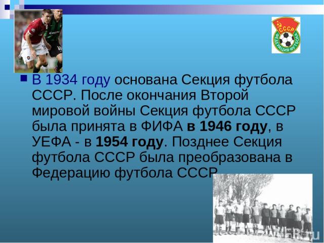 В 1934 году основана Секция футбола СССР. После окончания Второй мировой войны Секция футбола СССР была принята в ФИФА в 1946 году, в УЕФА - в 1954 году. Позднее Секция футбола СССР была преобразована в Федерацию футбола СССР.