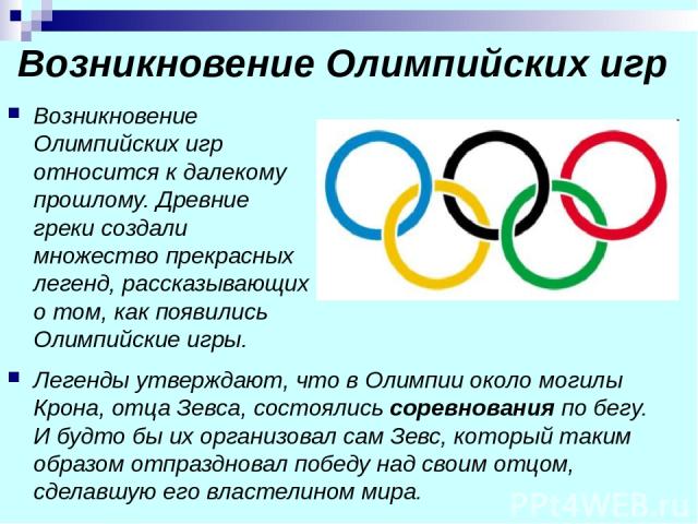 Возникновение Олимпийских игр Возникновение Олимпийских игр относится к далекому прошлому. Древние греки создали множество прекрасных легенд, рассказывающих о том, как появились Олимпийские игры. Легенды утверждают, что в Олимпии около могилы Крона,…