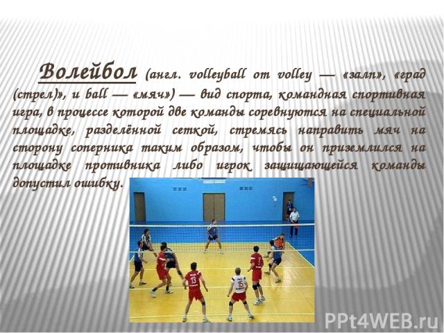 Волейбол (англ. volleyball от volley — «залп», «град (стрел)», и ball — «мяч») — вид спорта, командная спортивная игра, в процессе которой две команды соревнуются на специальной площадке, разделённой сеткой, стремясь направить мяч на сторону соперни…