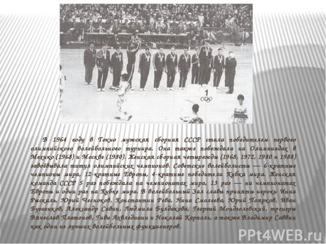 В 1964 году в Токио мужская сборная СССР стала победителем первого олимпийского волейбольного турнира. Она также побеждала на Олимпиадах в Мехико (1968) и Москве (1980). Женская сборная четырежды (1968, 1972, 1980 и 1988) завоёвывала титул олимпийск…