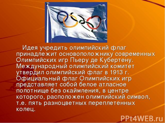 Идея учредить олимпийский флаг принадлежит основоположнику современных Олимпийских игр Пьеру де Кубертену. Международный олимпийский комитет утвердил олимпийский флаг в 1913 г. Официальный флаг Олимпийских игр представляет собой белое атласное полот…
