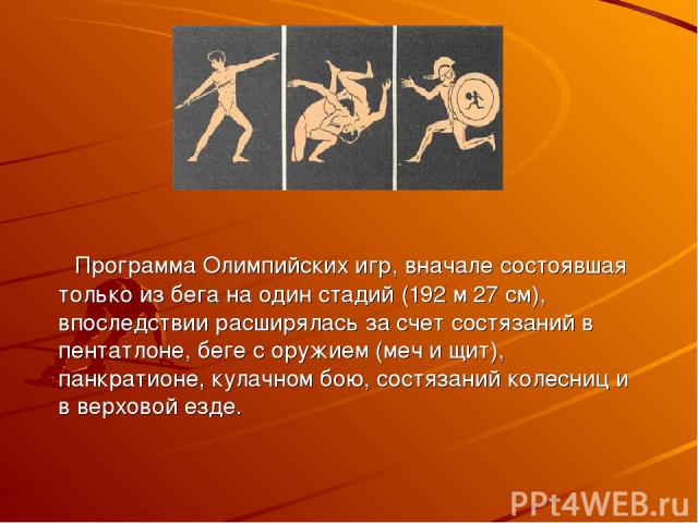 Программа Олимпийских игр, вначале состоявшая только из бега на один стадий (192 м 27 см), впоследствии расширялась за счет состязаний в пентатлоне, беге с оружием (меч и щит), панкратионе, кулачном бою, состязаний колесниц и в верховой езде.
