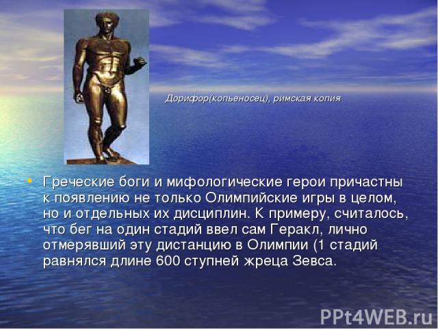 Греческие боги и мифологические герои причастны к появлению не только Олимпийские игры в целом, но и отдельных их дисциплин. К примеру, считалось, что бег на один стадий ввел сам Геракл, лично отмерявший эту дистанцию в Олимпии (1 стадий равнялся дл…