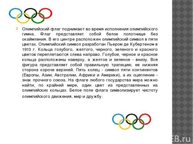 Олимпийский флаг поднимают во время исполнения олимпийского гимна. Флаг представляет собой белое полотнище без окаймления. В его центре расположен олимпийский символ в пяти цветах. Олимпийский символ разработан Пьером де Кубертеном в 1913 г. Кольца …