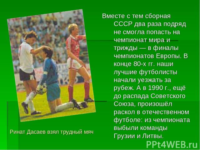 Вместе с тем сборная СССР два раза подряд не смогла попасть на чемпионат мира и трижды — в финалы чемпионатов Европы. В конце 80-х гг. наши лучшие футболисты начали уезжать за рубеж. А в 1990 г., ещё до распада Советского Союза, произошёл раскол в о…