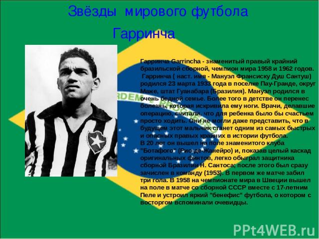 Гарринча Звёзды мирового футбола Гарринча Garrincha - знаменитый правый крайний бразильской сборной, чемпион мира 1958 и 1962 годов.  Гарринча ( наст. имя - Мануэл Франсиску Душ Сантуш) родился 23 марта 1933 года в поселке Пау-Гранде, округ Маже, шт…
