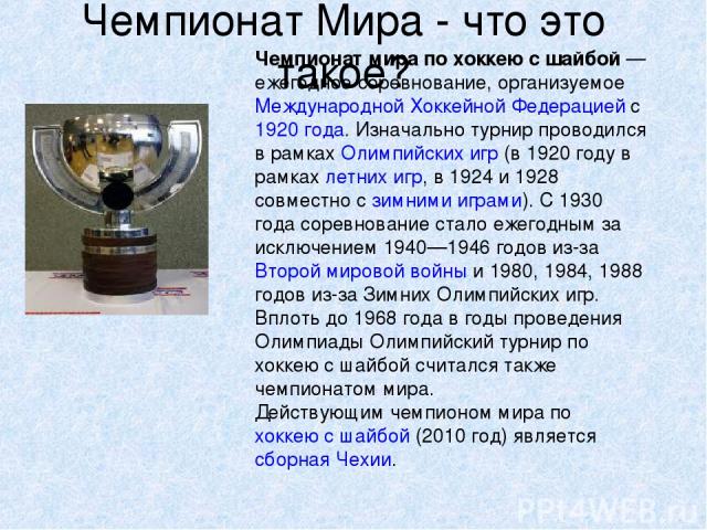 Чемпионат Мира - что это такое? Чемпиона т ми ра по хокке ю с ша йбой — ежегодное соревнование, организуемое Международной Хоккейной Федерацией с 1920 года. Изначально турнир проводился в рамках Олимпийских игр (в 1920 году в рамках летних игр, в 19…