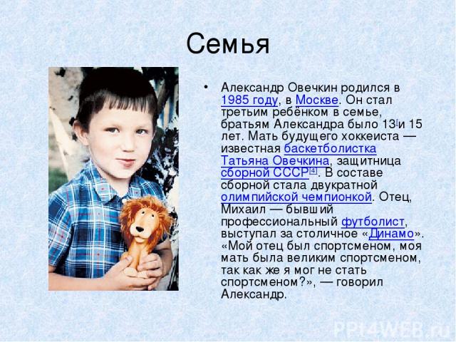 Семья Александр Овечкин родился в 1985 году, в Москве. Он стал третьим ребёнком в семье, братьям Александра было 13[и 15 лет. Мать будущего хоккеиста — известная баскетболистка Татьяна Овечкина, защитница сборной СССР[4]. В составе сборной стала дву…