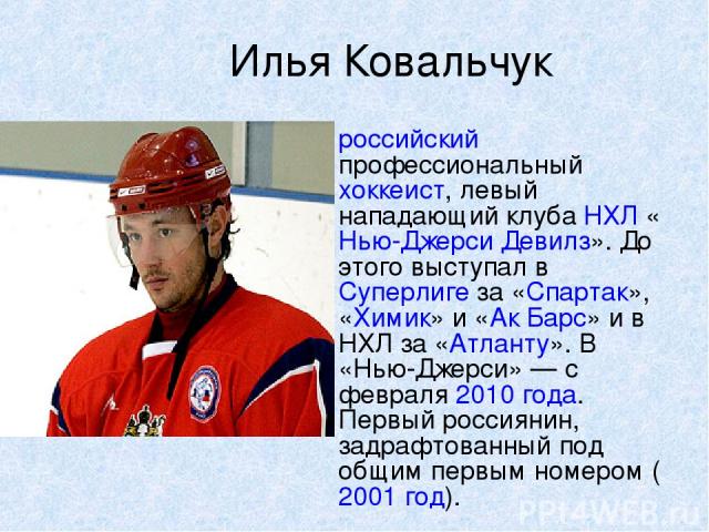 Илья Ковальчук российский профессиональный хоккеист, левый нападающий клуба НХЛ «Нью-Джерси Девилз». До этого выступал в Суперлиге за «Спартак», «Химик» и «Ак Барс» и в НХЛ за «Атланту». В «Нью-Джерси» — с февраля 2010 года. Первый россиянин, задраф…