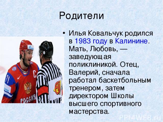 Родители Илья Ковальчук родился в 1983 году в Калинине. Мать, Любовь, — заведующая поликлиникой. Отец, Валерий, сначала работал баскетбольным тренером, затем директором Школы высшего спортивного мастерства.