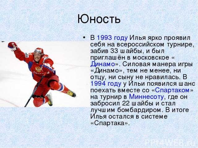 Юность В 1993 году Илья ярко проявил себя на всероссийском турнире, забив 33 шайбы, и был приглашён в московское «Динамо». Силовая манера игры «Динамо», тем не менее, ни отцу, ни сыну не нравилась. В 1994 году у Ильи появился шанс поехать вместе со …