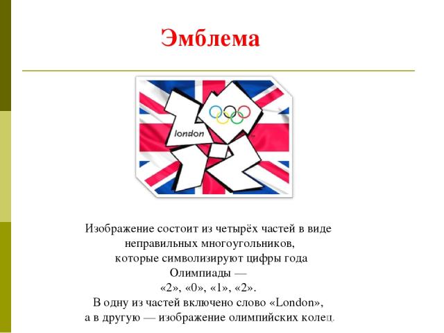 Изображение состоит из четырёх частей в виде неправильных многоугольников, которые символизируют цифры года Олимпиады — «2», «0», «1», «2». В одну из частей включено слово «London», а в другую — изображение олимпийских колец. Эмблема