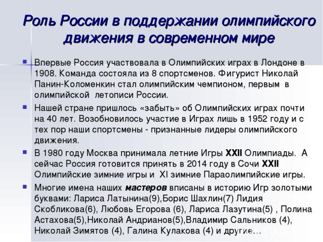 Роль России в поддержании олимпийского движения в современном мире Впервые Россия участвовала в Олимпийских играх в Лондоне в 1908. Команда состояла из 8 спортсменов. Фигурист Николай Панин-Коломенкин стал олимпийским чемпионом, первым в олимпийской…