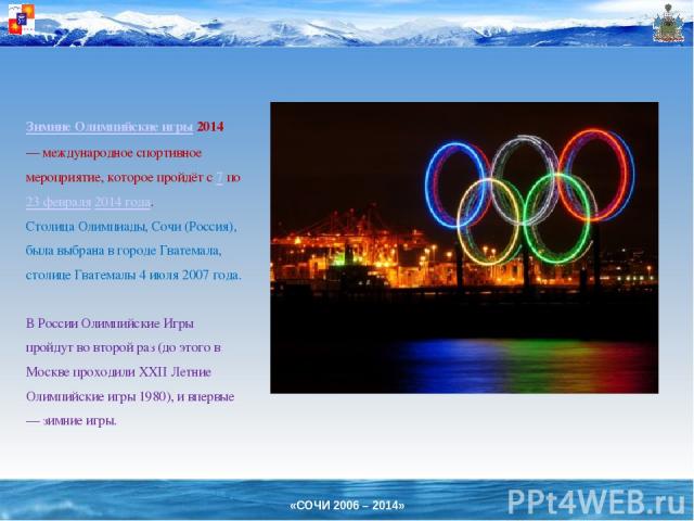 Зимние Олимпийские игры 2014 — международное спортивное мероприятие, которое пройдёт с 7 по 23 февраля 2014 года. Столица Олимпиады, Сочи (Россия), была выбрана в городе Гватемала, столице Гватемалы 4 июля 2007 года. В России Олимпийские Игры пройду…