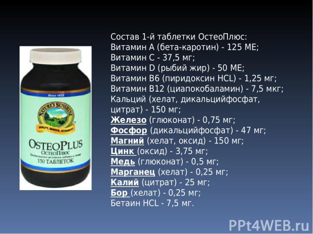 Состав 1-й таблетки ОстеоПлюс: Витамин А (бета-каротин) - 125 ME; Витамин С - 37,5 мг; Витамин D (рыбий жир) - 50 ME; Витамин В6 (пиридоксин HCL) - 1,25 мг; Витамин В12 (циапокобаламин) - 7,5 мкг; Кальций (хелат, дикальцийфосфат, цитрат) - 150 мг; Ж…