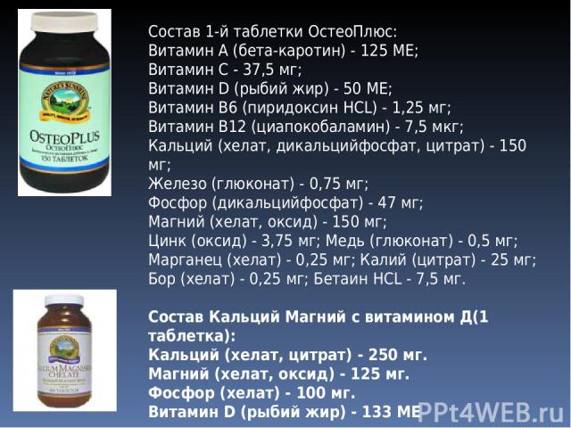Состав 1-й таблетки ОстеоПлюс: Витамин А (бета-каротин) - 125 ME; Витамин С - 37,5 мг; Витамин D (рыбий жир) - 50 ME; Витамин В6 (пиридоксин HCL) - 1,25 мг; Витамин В12 (циапокобаламин) - 7,5 мкг; Кальций (хелат, дикальцийфосфат, цитрат) - 150 мг; Ж…