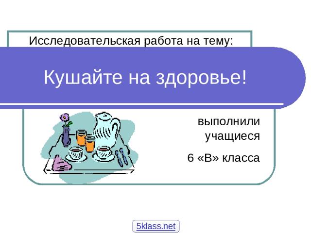 Кушайте на здоровье! выполнили учащиеся 6 «В» класса Исследовательская работа на тему: 5klass.net