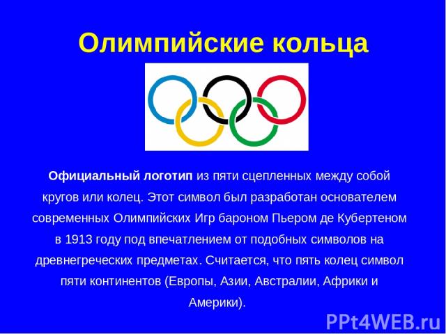 Олимпийские кольца Официальный логотип из пяти сцепленных между собой кругов или колец. Этот символ был разработан основателем современных Олимпийских Игр бароном Пьером де Кубертеном в 1913 году под впечатлением от подобных символов на древнегречес…