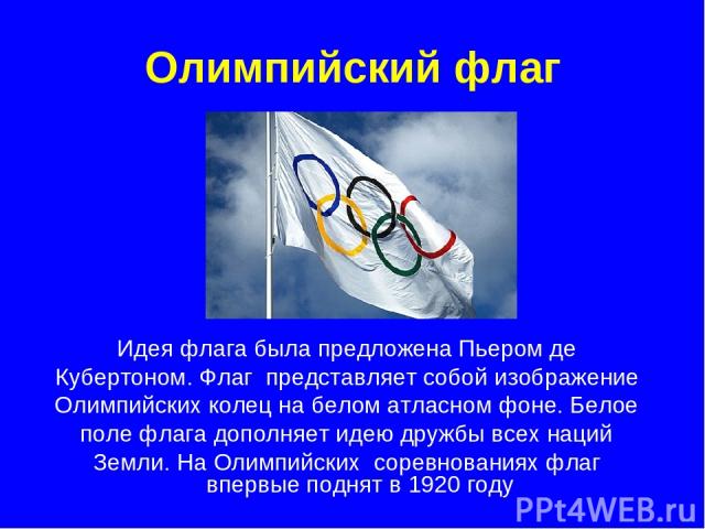 Олимпийский флаг Идея флага была предложена Пьером де Кубертоном. Флаг представляет собой изображение Олимпийских колец на белом атласном фоне. Белое поле флага дополняет идею дружбы всех наций Земли. На Олимпийских соревнованиях флаг впервые поднят…