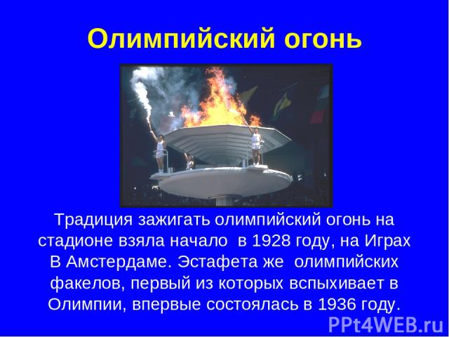 Олимпийский огонь Традиция зажигать олимпийский огонь на стадионе взяла начало в 1928 году, на Играх В Амстердаме. Эстафета же олимпийских факелов, первый из которых вспыхивает в Олимпии, впервые состоялась в 1936 году.