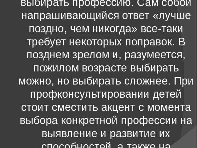 Специалисты по профориентации Теперь вернемся к вопросу о том, когда, в каком возрасте лучше выбирать профессию. Сам собой напрашивающийся ответ «лучше поздно, чем никогда» все-таки требует некоторых поправок. В позднем зрелом и, разумеется, пожилом…