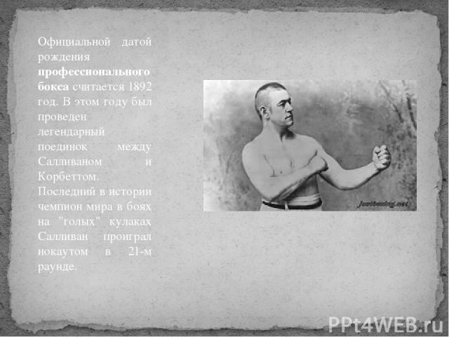 Официальной датой рождения профессионального бокса считается 1892 год. В этом году был проведен легендарный поединок между Салливаном и Корбеттом. Последний в истории чемпион мира в боях на 