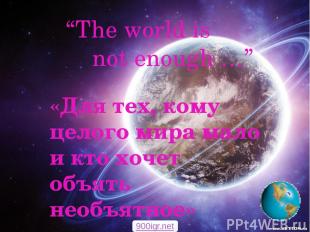 “The world is not enough …” «Для тех, кому целого мира мало и кто хочет объять н