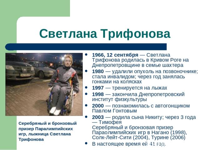 Светлана Трифонова 1966, 12 сентября — Светлана Трифонова родилась в Кривом Роге на Днепропетровщине в семье шахтера 1980 — удалили опухоль на позвоночнике; стала инвалидом; через год занялась гонками на колясках 1997 — тренируется на лыжах 1998 — з…