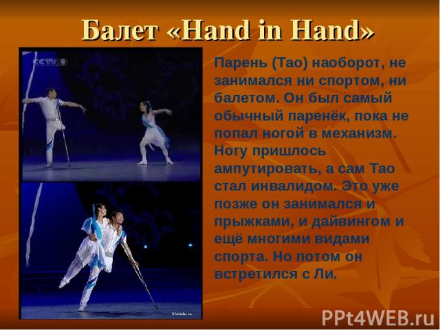Балет «Hand in Hand» Парень (Tao) наоборот, не занимался ни спортом, ни балетом. Он был самый обычный паренёк, пока не попал ногой в механизм. Ногу пришлось ампутировать, а сам Тао стал инвалидом. Это уже позже он занимался и прыжками, и дайвингом и…