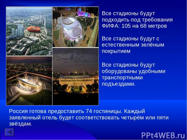 Все стадионы будут подходить под требования ФИФА: 105 на 68 метров   Все стадионы будут с естественным зелёным покрытием Все стадионы будут оборудованы удобными транспортными подъездами. Россия готова предоставить 74 гостиницы. Каждый заявленный оте…