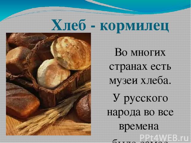 Хлеб - кормилец Во многих странах есть музеи хлеба. У русского народа во все времена было самое почтительное отношение к хлебу: «Хлеб – всему голова», «Хлебушко черненький труженику первое питание».