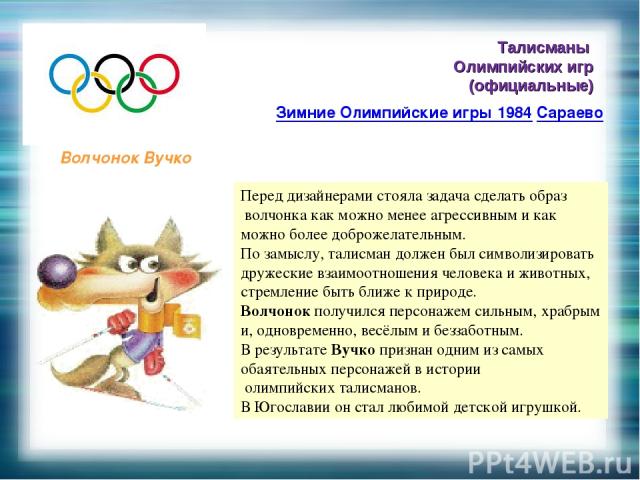 Талисманы Олимпийских игр (официальные) Зимние Олимпийские игры 1984 Сараево Волчонок Вучко Перед дизайнерами стояла задача сделать образ волчонка как можно менее агрессивным и как можно более доброжелательным. По замыслу, талисман должен был символ…
