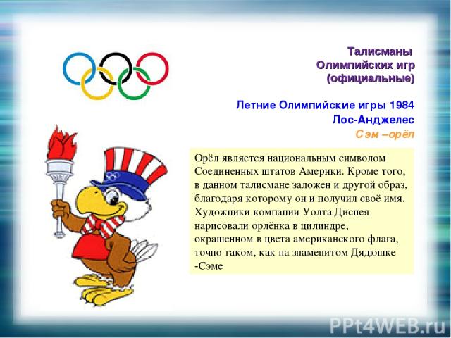 Талисманы Олимпийских игр (официальные) Летние Олимпийские игры 1984 Лос-Анджелес Сэм –орёл . Орёл является национальным символом Соединенных штатов Америки. Кроме того, в данном талисмане заложен и другой образ, благодаря которому он и получил своё…