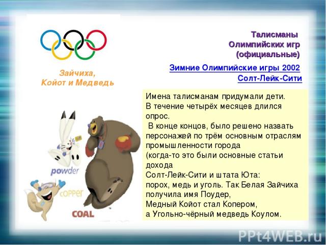 Талисманы Олимпийских игр (официальные) Зимние Олимпийские игры 2002 Солт-Лейк-Сити Зайчиха, Койот и Медведь Имена талисманам придумали дети. В течение четырёх месяцев длился опрос. В конце концов, было решено назвать персонажей по трём основным отр…