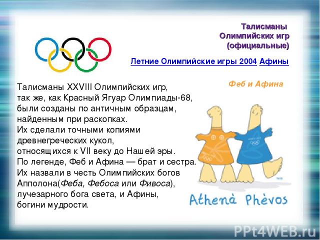 Талисманы Олимпийских игр (официальные) Летние Олимпийские игры 2004 Афины Феб и Афина Талисманы XXVIII Олимпийских игр, так же, как Красный Ягуар Олимпиады-68, были созданы по античным образцам, найденным при раскопках. Их сделали точными копиями д…