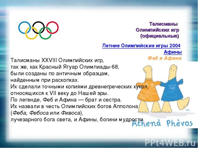 Талисманы Олимпийских игр (официальные) Летние Олимпийские игры 2004 Афины Феб и Афина Талисманы XXVIII Олимпийских игр, так же, как Красный Ягуар Олимпиады-68, были созданы по античным образцам, найденным при раскопках. Их сделали точными копиями д…
