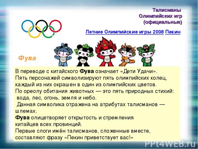 Талисманы Олимпийских игр (официальные) Летние Олимпийские игры 2008 Пекин Фува В переводе с китайского Фува означает «Дети Удачи». Пять персонажей символизируют пять олимпийских колец, каждый из них окрашен в один из олимпийских цветов. По ореолу о…