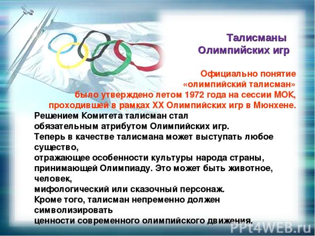 Официально понятие «олимпийский талисман» было утверждено летом 1972 года на сессии МОК, проходившей в рамках XX Олимпийских игр в Мюнхене. Решением Комитета талисман стал обязательным атрибутом Олимпийских игр. Теперь в качестве талисмана может выс…