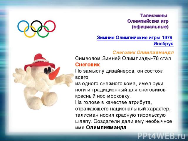 Талисманы Олимпийских игр (официальные) Зимние Олимпийские игры 1976 Инсбрук Снеговик Олимпиямандл Символом Зимней Олимпиады-76 стал Снеговик. По замыслу дизайнеров, он состоял всего из одного снежного кома, имел руки, ноги и традиционный для снегов…