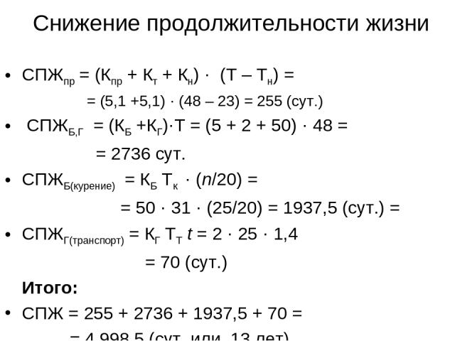 Снижение продолжительности жизни СПЖпр = (Кпр + Кт + Кн) · (Т – Тн) = = (5,1 +5,1) · (48 – 23) = 255 (сут.) СПЖБ,Г = (КБ +КГ)·Т = (5 + 2 + 50) · 48 = = 2736 сут. СПЖБ(курение) = КБ Тк · (n/20) = = 50 · 31 · (25/20) = 1937,5 (сут.) = СПЖГ(транспорт) …