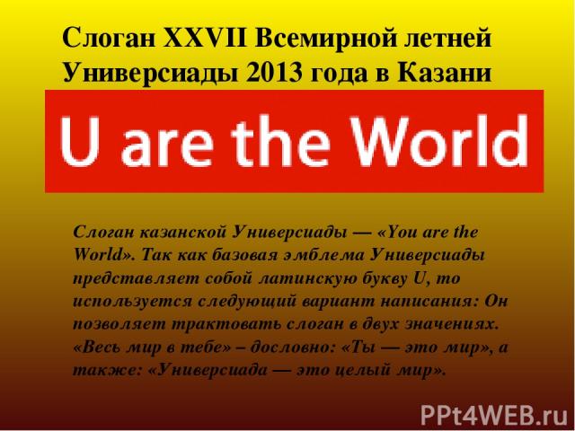 Слоган XXVII Всемирной летней Универсиады 2013 года в Казани Слоган казанской Универсиады — «You are the World». Так как базовая эмблема Универсиады представляет собой латинскую букву U, то используется следующий вариант написания: Он позволяет трак…